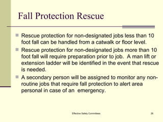 Fall Protection Rescue Rescue protection for non-designated jobs less than 10 foot fall can be handled from a catwalk or floor level.  Rescue protection for non-designated jobs more than 10 foot fall will require preparation prior to job.  A man lift or extension ladder will be identified in the event that rescue is needed.  A secondary person will be assigned to monitor any non-routine jobs that require fall protection to alert area personal in case of an  emergency. Effective Safety Committees 