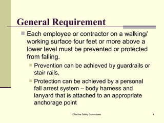 General Requirement Each employee or contractor on a walking/working surface four feet or more above a lower level must be prevented or protected from falling. Prevention can be achieved by guardrails or stair rails,  Protection can be achieved by a personal fall arrest system – body harness and lanyard that is attached to an appropriate anchorage point Effective Safety Committees 