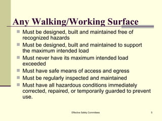 Any Walking/Working Surface Must be designed, built and maintained free of recognized hazards Must be designed, built and maintained to support the maximum intended load Must never have its maximum intended load exceeded Must have safe means of access and egress  Must be regularly inspected and maintained Must have all hazardous conditions immediately corrected, repaired, or temporarily guarded to prevent use. Effective Safety Committees 