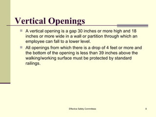 Vertical Openings A vertical opening is a gap 30 inches or more high and 18 inches or more wide in a wall or partition through which an employee can fall to a lower level. All openings from which there is a drop of 4 feet or more and the bottom of the opening is less than 39 inches above the walking/working surface must be protected by standard railings. Effective Safety Committees 