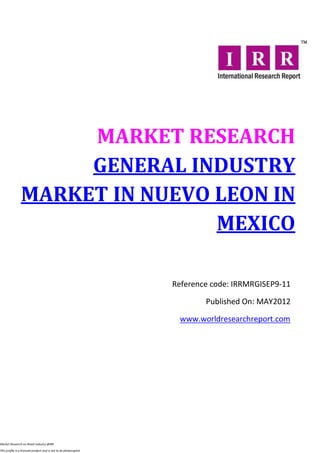 MARKET RESEARCH
                     GENERAL INDUSTRY
                MARKET IN NUEVO LEON IN
                                MEXICO

                                                                  Reference code: IRRMRGISEP9-11

                                                                          Published On: MAY2012

                                                                   www.worldresearchreport.com




Market Research on Retail industry @IRR

This profile is a licensed product and is not to be photocopied
 