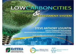 STEVE ANTHONY LOJUNTIN
                                                GREEN TOWNSHIP PROGRAMME
                MALAYSIAN GREEN TECHNOLOGY CORPORATION @ GREENTECH MALAYSIA
                                                                    Tel: 019-2829102
                          Email: steve@greentechmalaysia.my / asetip@damansara.net




Developed by:       Supported by:


                                      Malaysian Green          Malaysian Institute of
                                      Technology Corp.         Planners
 