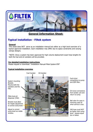 Superior Filtration Solutions




                                  General Information Sheet:

Typical installation - Filtek system
 General
 This sheet does NOT serve as an installation manual but rather as a high level overview of a
 typical approved installation. Each installation may differ due to space constraints and varying
 canopy designs.

 *NOTE: Once a system has been approved for high volume deployment exact hose lengths for
 both the fuel and oil canisters will be provided.


For detailed installation instructions
Please request or download: ‘Installation Manual-Filtek System.PDF’

Typical installation overview

                               Fuel Canister   Oil Canister


                                                                                  Fuel in/out
                                                                                  connections to pump
System mounting
                                                                                  and OEM filter.
Bracket.
Mounts both the
canisters and the
FAD.
                                                                                  Oil in/out connections
                                                                                  from sender unit and
                                                                                  return to sump.
Filtek Auto-oil
dispenser (FAD)
                                                                                  Ball valve for ease in
Bracket must allow                                                                removing used oil
for height adjustment                                                             when service is due.
to correct sump level.

Adjust to correct                                                                 FAD hose must NOT
sump level via visible                                                            be higher than sump
window.                                                                           level – always equal
                                                                                  too or below.
 