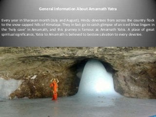 General Information About Amarnath Yatra
Every year in Sharavan month (July and August), Hindu devotees from across the country flock
to the snow-capped hills of Himalaya. They in fact go to catch glimpse of an iced Shiva lingam in
the ‘holy cave’ in Amarnath, and this journey is famous as Amarnath Yatra. A place of great
spiritual significance, Yatra to Amarnath is believed to bestow salvation to every devotee.
 