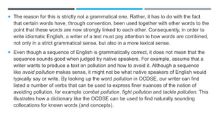  The reason for this is strictly not a grammatical one. Rather, it has to do with the fact
that certain words have, through convention, been used together with other words to the
point that these words are now strongly linked to each other. Consequently, in order to
write idiomatic English, a writer of a text must pay attention to how words are combined,
not only in a strict grammatical sense, but also in a more lexical sense.
 Even though a sequence of English is grammatically correct, it does not mean that the
sequence sounds good when judged by native speakers. For example, assume that a
writer wants to produce a text on pollution and how to avoid it. Although a sequence
like avoid pollution makes sense, it might not be what native speakers of English would
typically say or write. By looking up the word pollution in OCDSE, our writer can find
listed a number of verbs that can be used to express finer nuances of the notion of
avoiding pollution, for example combat pollution, fight pollution and tackle pollution. This
illustrates how a dictionary like the OCDSE can be used to find naturally sounding
collocations for known words (and concepts).
 