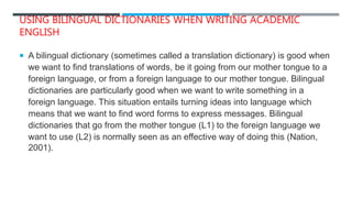 USING BILINGUAL DICTIONARIES WHEN WRITING ACADEMIC
ENGLISH
 A bilingual dictionary (sometimes called a translation dictionary) is good when
we want to find translations of words, be it going from our mother tongue to a
foreign language, or from a foreign language to our mother tongue. Bilingual
dictionaries are particularly good when we want to write something in a
foreign language. This situation entails turning ideas into language which
means that we want to find word forms to express messages. Bilingual
dictionaries that go from the mother tongue (L1) to the foreign language we
want to use (L2) is normally seen as an effective way of doing this (Nation,
2001).
 