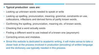  Typical production uses are:
• Looking up unknown words needed to speak or write
• Looking up spelling, pronunciation, meaning, grammar, constraints on use,
collocations, inflections and derived forms of partly known words.
• Confirming the spelling, pronunciation, meaning etc. of known words.
• Checking that a word actually exists
• Finding a different word to use instead of a known one (asynonym)
• Correcting errors and mistakes
 Since this website is dedicated to academic writing, it will make sense to take a
closer look at the process involved in production (encoding) of written language
and the dictionary use typically needed in this process.
 