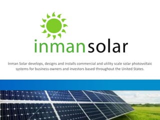 Inman Solar develops, designs and installs commercial and utility scale solar photovoltaic
systems for business owners and investors based throughout the United States.
 