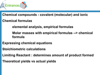 Chemical compounds - covalent (molecular) and ionic Chemical formulas  elemental analysis, empirical formulas Molar masses with empirical formulas --> chemical  formula Expressing chemical equations Stoichiometric calculations Limiting Reactant : determines amount of product formed Theoretical yields vs actual yields 