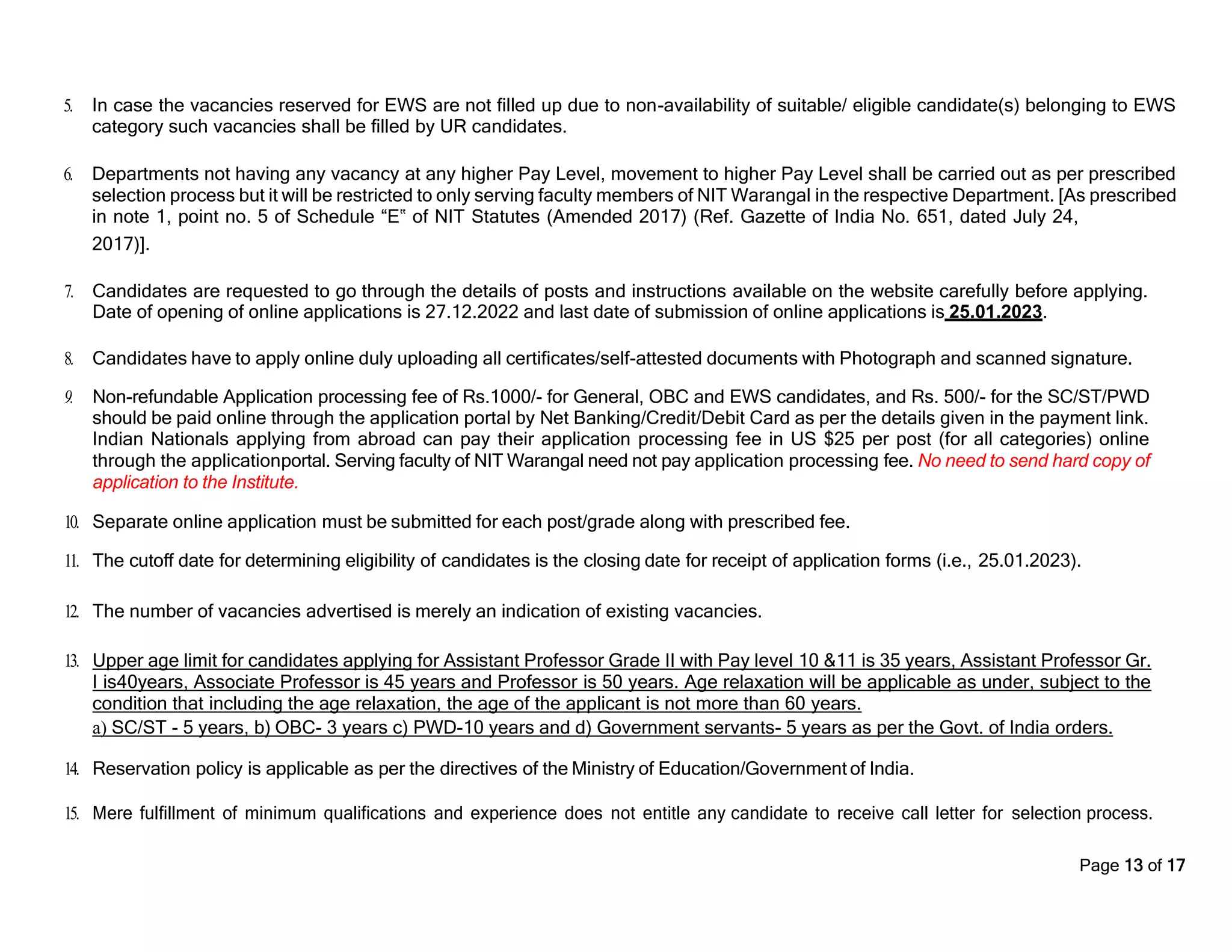 Page 13 of 17
5. In case the vacancies reserved for EWS are not filled up due to non-availability of suitable/ eligible candidate(s) belonging to EWS
category such vacancies shall be filled by UR candidates.
6. Departments not having any vacancy at any higher Pay Level, movement to higher Pay Level shall be carried out as per prescribed
selection process but it will be restricted to only serving faculty members of NIT Warangal in the respective Department. [As prescribed
in note 1, point no. 5 of Schedule “E‟ of NIT Statutes (Amended 2017) (Ref. Gazette of India No. 651, dated July 24,
2017)].
7. Candidates are requested to go through the details of posts and instructions available on the website carefully before applying.
Date of opening of online applications is 27.12.2022 and last date of submission of online applications is 25.01.2023.
8. Candidates have to apply online duly uploading all certificates/self-attested documents with Photograph and scanned signature.
9. Non-refundable Application processing fee of Rs.1000/- for General, OBC and EWS candidates, and Rs. 500/- for the SC/ST/PWD
should be paid online through the application portal by Net Banking/Credit/Debit Card as per the details given in the payment link.
Indian Nationals applying from abroad can pay their application processing fee in US $25 per post (for all categories) online
through the applicationportal. Serving faculty of NIT Warangal need not pay application processing fee. No need to send hard copy of
application to the Institute.
10. Separate online application must be submitted for each post/grade along with prescribed fee.
11. The cutoff date for determining eligibility of candidates is the closing date for receipt of application forms (i.e., 25.01.2023).
12. The number of vacancies advertised is merely an indication of existing vacancies.
13. Upper age limit for candidates applying for Assistant Professor Grade II with Pay level 10 &11 is 35 years, Assistant Professor Gr.
I is40years, Associate Professor is 45 years and Professor is 50 years. Age relaxation will be applicable as under, subject to the
condition that including the age relaxation, the age of the applicant is not more than 60 years.
a) SC/ST - 5 years, b) OBC- 3 years c) PWD-10 years and d) Government servants- 5 years as per the Govt. of India orders.
14. Reservation policy is applicable as per the directives of the Ministry of Education/Government of India.
15. Mere fulfillment of minimum qualifications and experience does not entitle any candidate to receive call letter for selection process.
 