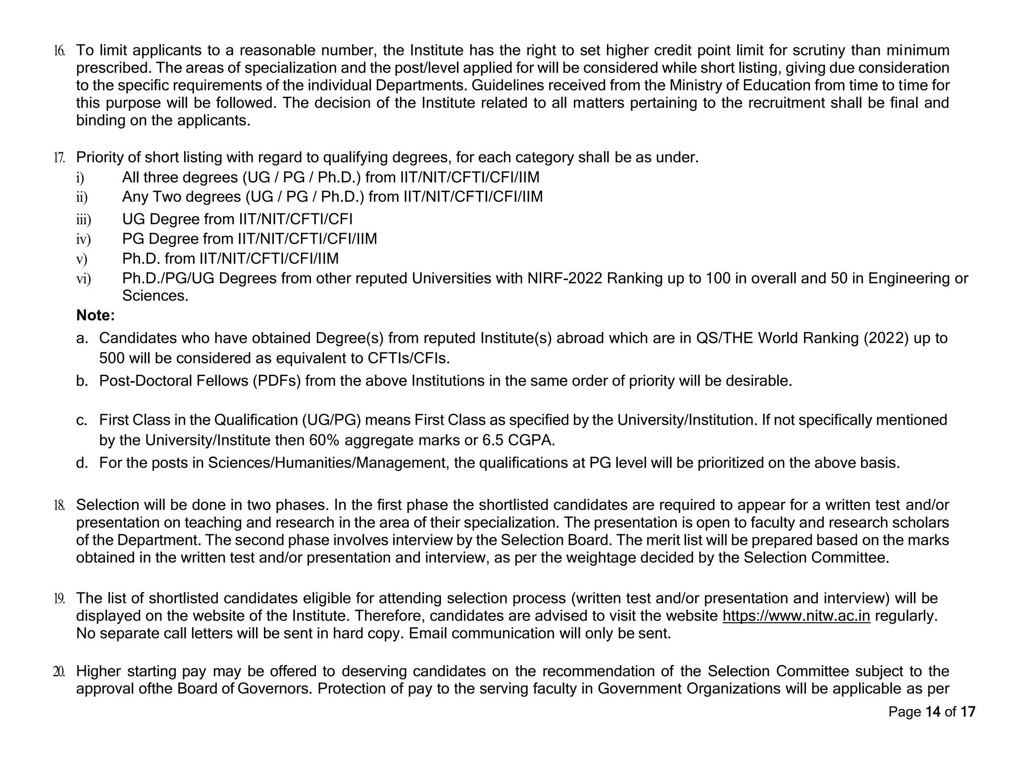 Page 14 of 17
16. To limit applicants to a reasonable number, the Institute has the right to set higher credit point limit for scrutiny than minimum
prescribed. The areas of specialization and the post/level applied for will be considered while short listing, giving due consideration
to the specific requirements of the individual Departments. Guidelines received from the Ministry of Education from time to time for
this purpose will be followed. The decision of the Institute related to all matters pertaining to the recruitment shall be final and
binding on the applicants.
17. Priority of short listing with regard to qualifying degrees, for each category shall be as under.
i) All three degrees (UG / PG / Ph.D.) from IIT/NIT/CFTI/CFI/IIM
ii) Any Two degrees (UG / PG / Ph.D.) from IIT/NIT/CFTI/CFI/IIM
iii) UG Degree from IIT/NIT/CFTI/CFI
iv) PG Degree from IIT/NIT/CFTI/CFI/IIM
v) Ph.D. from IIT/NIT/CFTI/CFI/IIM
vi) Ph.D./PG/UG Degrees from other reputed Universities with NIRF-2022 Ranking up to 100 in overall and 50 in Engineering or
Sciences.
Note:
a. Candidates who have obtained Degree(s) from reputed Institute(s) abroad which are in QS/THE World Ranking (2022) up to
500 will be considered as equivalent to CFTIs/CFIs.
b. Post-Doctoral Fellows (PDFs) from the above Institutions in the same order of priority will be desirable.
c. First Class in the Qualification (UG/PG) means First Class as specified by the University/Institution. If not specifically mentioned
by the University/Institute then 60% aggregate marks or 6.5 CGPA.
d. For the posts in Sciences/Humanities/Management, the qualifications at PG level will be prioritized on the above basis.
18. Selection will be done in two phases. In the first phase the shortlisted candidates are required to appear for a written test and/or
presentation on teaching and research in the area of their specialization. The presentation is open to faculty and research scholars
of the Department. The second phase involves interview by the Selection Board. The merit list will be prepared based on the marks
obtained in the written test and/or presentation and interview, as per the weightage decided by the Selection Committee.
19. The list of shortlisted candidates eligible for attending selection process (written test and/or presentation and interview) will be
displayed on the website of the Institute. Therefore, candidates are advised to visit the website https://www.nitw.ac.in regularly.
No separate call letters will be sent in hard copy. Email communication will only be sent.
20. Higher starting pay may be offered to deserving candidates on the recommendation of the Selection Committee subject to the
approval ofthe Board of Governors. Protection of pay to the serving faculty in Government Organizations will be applicable as per
 