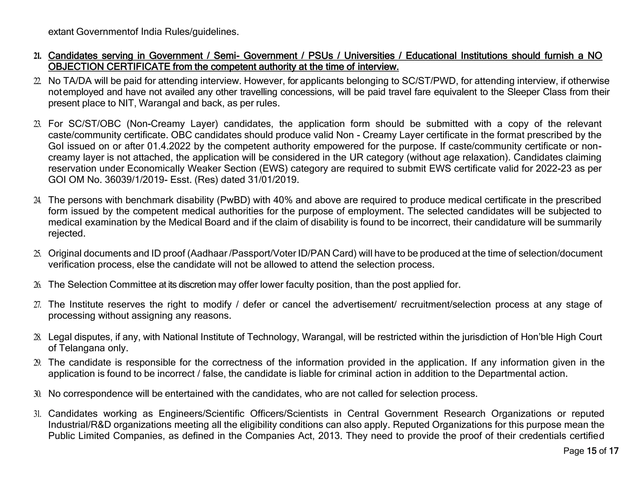 Page 15 of 17
extant Governmentof India Rules/guidelines.
21. Candidates serving in Government / Semi- Government / PSUs / Universities / Educational Institutions should furnish a NO
OBJECTION CERTIFICATE from the competent authority at the time of interview.
22. No TA/DA will be paid for attending interview. However, for applicants belonging to SC/ST/PWD, for attending interview, if otherwise
notemployed and have not availed any other travelling concessions, will be paid travel fare equivalent to the Sleeper Class from their
present place to NIT, Warangal and back, as per rules.
23. For SC/ST/OBC (Non-Creamy Layer) candidates, the application form should be submitted with a copy of the relevant
caste/community certificate. OBC candidates should produce valid Non - Creamy Layer certificate in the format prescribed by the
GoI issued on or after 01.4.2022 by the competent authority empowered for the purpose. If caste/community certificate or non-
creamy layer is not attached, the application will be considered in the UR category (without age relaxation). Candidates claiming
reservation under Economically Weaker Section (EWS) category are required to submit EWS certificate valid for 2022-23 as per
GOI OM No. 36039/1/2019- Esst. (Res) dated 31/01/2019.
24. The persons with benchmark disability (PwBD) with 40% and above are required to produce medical certificate in the prescribed
form issued by the competent medical authorities for the purpose of employment. The selected candidates will be subjected to
medical examination by the Medical Board and if the claim of disability is found to be incorrect, their candidature will be summarily
rejected.
25. Original documents and ID proof (Aadhaar /Passport/Voter ID/PAN Card) will have to be produced at the time of selection/document
verification process, else the candidate will not be allowed to attend the selection process.
26. The Selection Committee at its discretion may offer lower faculty position, than the post applied for.
27. The Institute reserves the right to modify / defer or cancel the advertisement/ recruitment/selection process at any stage of
processing without assigning any reasons.
28. Legal disputes, if any, with National Institute of Technology, Warangal, will be restricted within the jurisdiction of Hon’ble High Court
of Telangana only.
29. The candidate is responsible for the correctness of the information provided in the application. If any information given in the
application is found to be incorrect / false, the candidate is liable for criminal action in addition to the Departmental action.
30. No correspondence will be entertained with the candidates, who are not called for selection process.
31. Candidates working as Engineers/Scientific Officers/Scientists in Central Government Research Organizations or reputed
Industrial/R&D organizations meeting all the eligibility conditions can also apply. Reputed Organizations for this purpose mean the
Public Limited Companies, as defined in the Companies Act, 2013. They need to provide the proof of their credentials certified
 