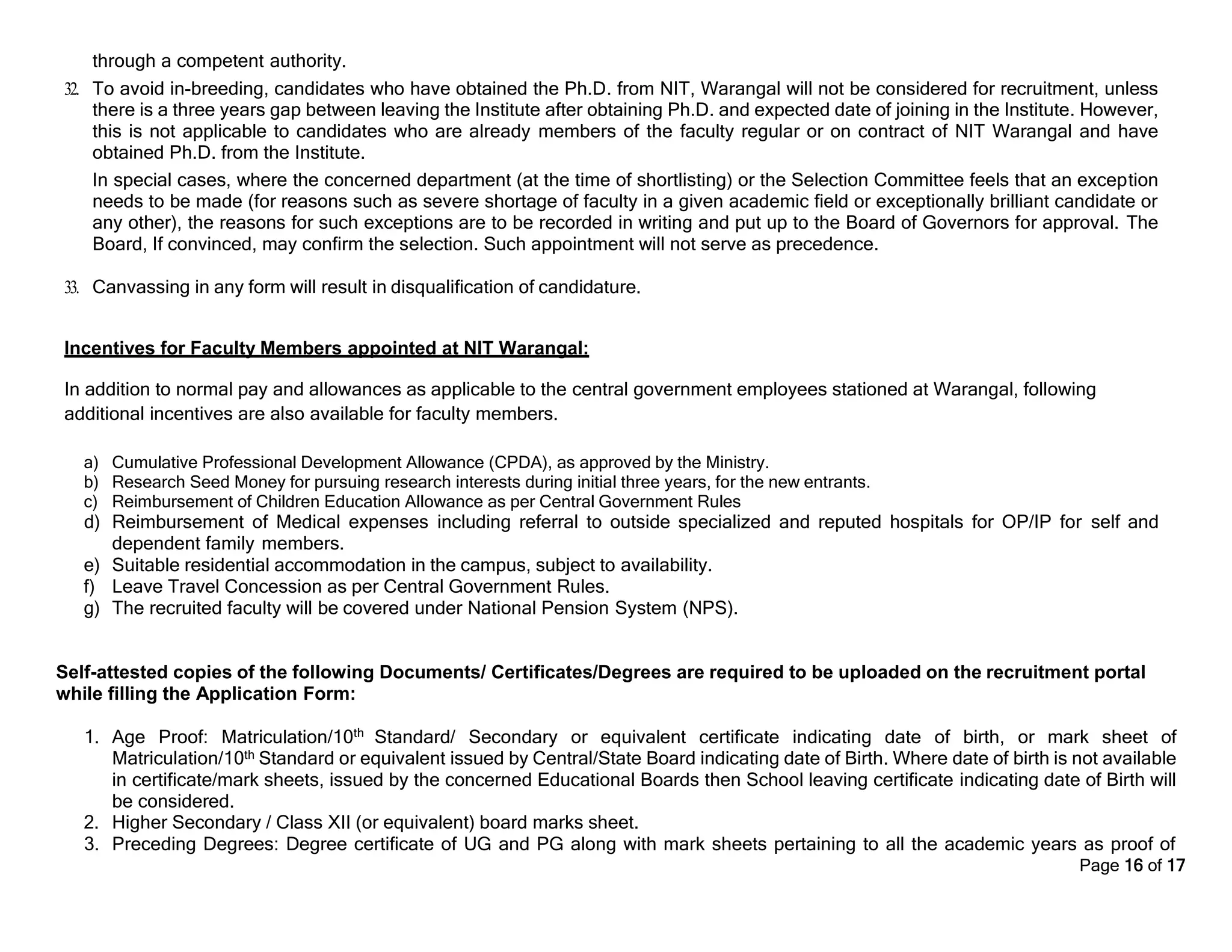 Page 16 of 17
through a competent authority.
32. To avoid in-breeding, candidates who have obtained the Ph.D. from NIT, Warangal will not be considered for recruitment, unless
there is a three years gap between leaving the Institute after obtaining Ph.D. and expected date of joining in the Institute. However,
this is not applicable to candidates who are already members of the faculty regular or on contract of NIT Warangal and have
obtained Ph.D. from the Institute.
In special cases, where the concerned department (at the time of shortlisting) or the Selection Committee feels that an exception
needs to be made (for reasons such as severe shortage of faculty in a given academic field or exceptionally brilliant candidate or
any other), the reasons for such exceptions are to be recorded in writing and put up to the Board of Governors for approval. The
Board, If convinced, may confirm the selection. Such appointment will not serve as precedence.
33. Canvassing in any form will result in disqualification of candidature.
Incentives for Faculty Members appointed at NIT Warangal:
In addition to normal pay and allowances as applicable to the central government employees stationed at Warangal, following
additional incentives are also available for faculty members.
a) Cumulative Professional Development Allowance (CPDA), as approved by the Ministry.
b) Research Seed Money for pursuing research interests during initial three years, for the new entrants.
c) Reimbursement of Children Education Allowance as per Central Government Rules
d) Reimbursement of Medical expenses including referral to outside specialized and reputed hospitals for OP/IP for self and
dependent family members.
e) Suitable residential accommodation in the campus, subject to availability.
f) Leave Travel Concession as per Central Government Rules.
g) The recruited faculty will be covered under National Pension System (NPS).
Self-attested copies of the following Documents/ Certificates/Degrees are required to be uploaded on the recruitment portal
while filling the Application Form:
1. Age Proof: Matriculation/10th Standard/ Secondary or equivalent certificate indicating date of birth, or mark sheet of
Matriculation/10th Standard or equivalent issued by Central/State Board indicating date of Birth. Where date of birth is not available
in certificate/mark sheets, issued by the concerned Educational Boards then School leaving certificate indicating date of Birth will
be considered.
2. Higher Secondary / Class XII (or equivalent) board marks sheet.
3. Preceding Degrees: Degree certificate of UG and PG along with mark sheets pertaining to all the academic years as proof of
 