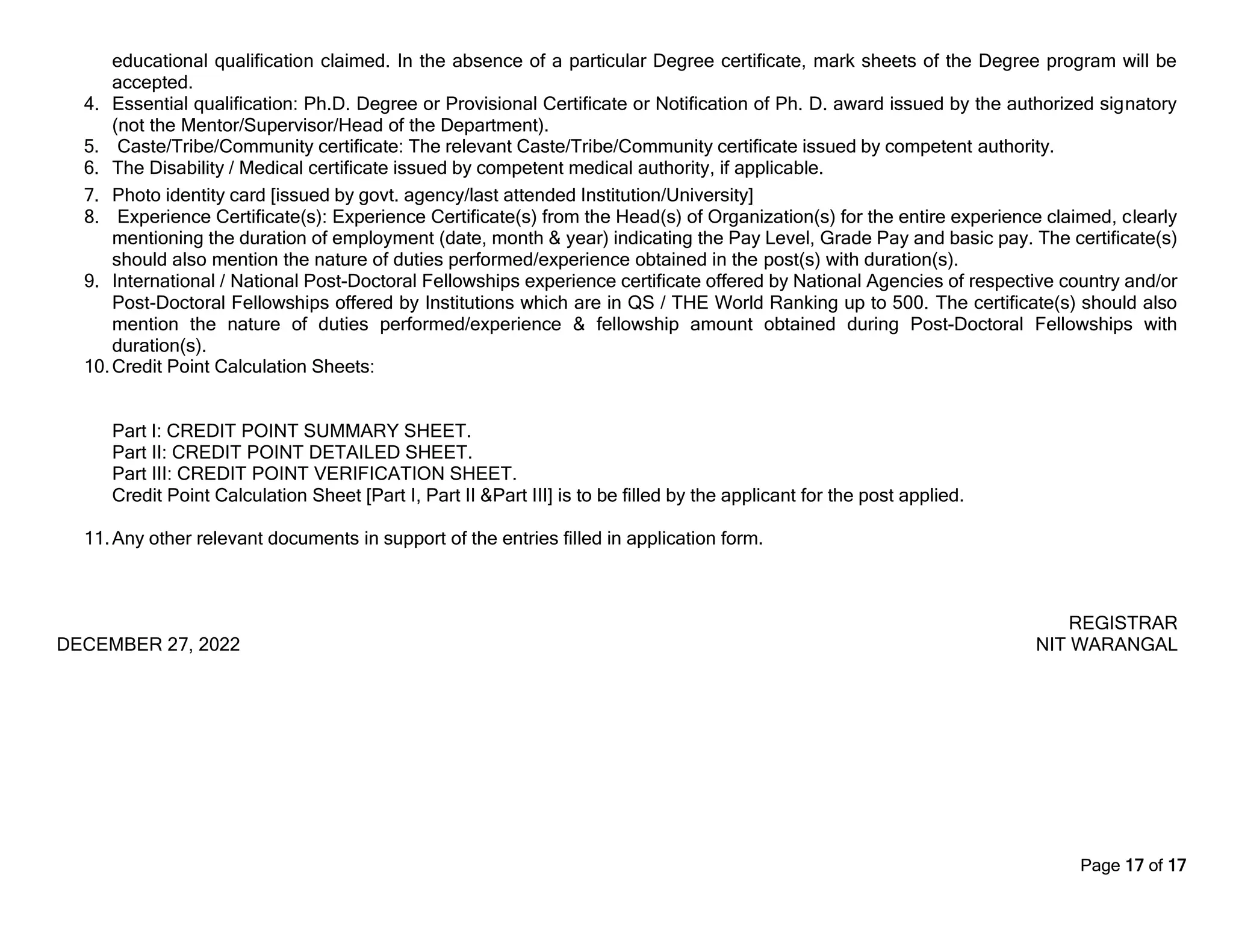 Page 17 of 17
educational qualification claimed. In the absence of a particular Degree certificate, mark sheets of the Degree program will be
accepted.
4. Essential qualification: Ph.D. Degree or Provisional Certificate or Notification of Ph. D. award issued by the authorized signatory
(not the Mentor/Supervisor/Head of the Department).
5. Caste/Tribe/Community certificate: The relevant Caste/Tribe/Community certificate issued by competent authority.
6. The Disability / Medical certificate issued by competent medical authority, if applicable.
7. Photo identity card [issued by govt. agency/last attended Institution/University]
8. Experience Certificate(s): Experience Certificate(s) from the Head(s) of Organization(s) for the entire experience claimed, clearly
mentioning the duration of employment (date, month & year) indicating the Pay Level, Grade Pay and basic pay. The certificate(s)
should also mention the nature of duties performed/experience obtained in the post(s) with duration(s).
9. International / National Post-Doctoral Fellowships experience certificate offered by National Agencies of respective country and/or
Post-Doctoral Fellowships offered by Institutions which are in QS / THE World Ranking up to 500. The certificate(s) should also
mention the nature of duties performed/experience & fellowship amount obtained during Post-Doctoral Fellowships with
duration(s).
10.Credit Point Calculation Sheets:
Part I: CREDIT POINT SUMMARY SHEET.
Part II: CREDIT POINT DETAILED SHEET.
Part III: CREDIT POINT VERIFICATION SHEET.
Credit Point Calculation Sheet [Part I, Part II &Part III] is to be filled by the applicant for the post applied.
11.Any other relevant documents in support of the entries filled in application form.
REGISTRAR
DECEMBER 27, 2022 NIT WARANGAL
 