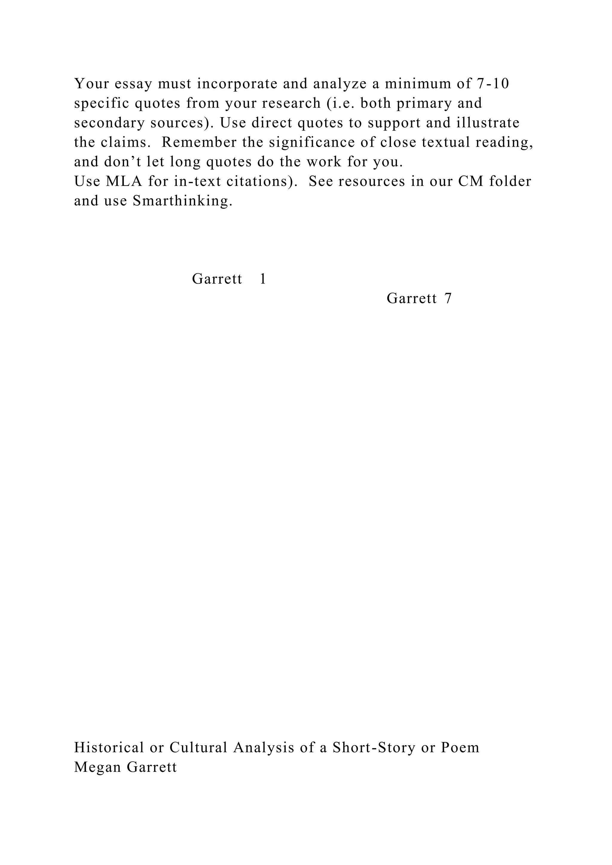 Your essay must incorporate and analyze a minimum of 7-10
specific quotes from your research (i.e. both primary and
secondary sources). Use direct quotes to support and illustrate
the claims. Remember the significance of close textual reading,
and don’t let long quotes do the work for you.
Use MLA for in-text citations). See resources in our CM folder
and use Smarthinking.
Garrett 1
Garrett 7
Historical or Cultural Analysis of a Short-Story or Poem
Megan Garrett
 