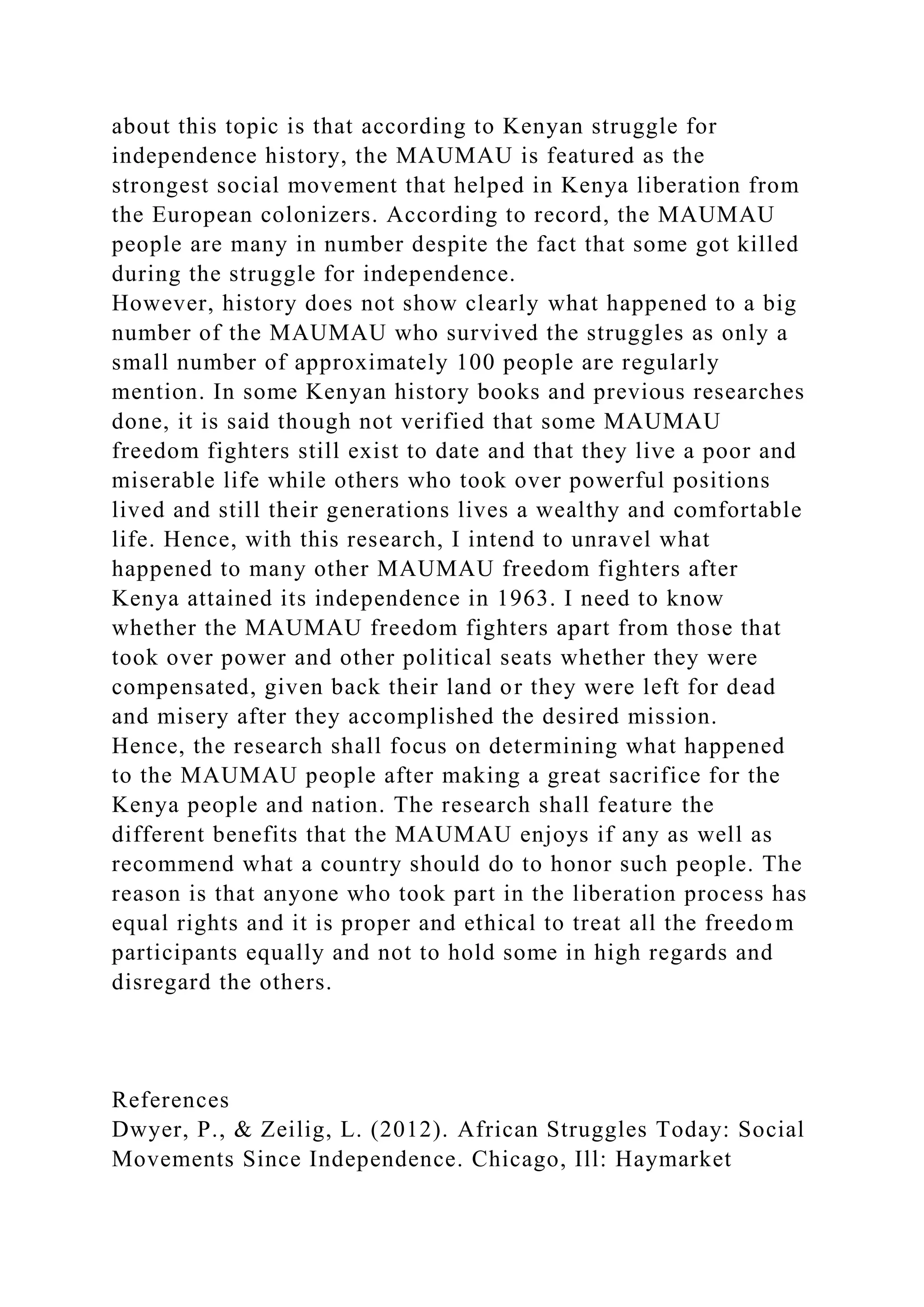 about this topic is that according to Kenyan struggle for
independence history, the MAUMAU is featured as the
strongest social movement that helped in Kenya liberation from
the European colonizers. According to record, the MAUMAU
people are many in number despite the fact that some got killed
during the struggle for independence.
However, history does not show clearly what happened to a big
number of the MAUMAU who survived the struggles as only a
small number of approximately 100 people are regularly
mention. In some Kenyan history books and previous researches
done, it is said though not verified that some MAUMAU
freedom fighters still exist to date and that they live a poor and
miserable life while others who took over powerful positions
lived and still their generations lives a wealthy and comfortable
life. Hence, with this research, I intend to unravel what
happened to many other MAUMAU freedom fighters after
Kenya attained its independence in 1963. I need to know
whether the MAUMAU freedom fighters apart from those that
took over power and other political seats whether they were
compensated, given back their land or they were left for dead
and misery after they accomplished the desired mission.
Hence, the research shall focus on determining what happened
to the MAUMAU people after making a great sacrifice for the
Kenya people and nation. The research shall feature the
different benefits that the MAUMAU enjoys if any as well as
recommend what a country should do to honor such people. The
reason is that anyone who took part in the liberation process has
equal rights and it is proper and ethical to treat all the freedom
participants equally and not to hold some in high regards and
disregard the others.
References
Dwyer, P., & Zeilig, L. (2012). African Struggles Today: Social
Movements Since Independence. Chicago, Ill: Haymarket
 