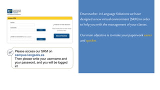 Dearteacher,in LanguageSolutionswehave
designed a new virtualenvironment (SRM)in order
tohelp youwiththe managementofyourclasses.
Ourmain objectiveis tomakeyourpaperworkeasier
andquicker.
Please access our SRM on
campus.langsols.es
Then please write your username and
your password, and you will be logged
in!
 