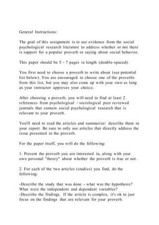 General Instructions:
The goal of this assignment is to use evidence from the social
psychological research literature to address whether or not there
is support for a popular proverb or saying about social behavior.
This paper should be 5 - 7 pages in length (double-spaced).
You first need to choose a proverb to write about (see potential
list below). You are encouraged to choose one of the proverbs
from this list, but you may also come up with your own as long
as your instructor approves your choice.
After choosing a proverb, you will need to find at least 2
references from psychological / sociological peer reviewed
journals that contain social psychological research that is
relevant to your proverb.
You'll need to read the articles and summarize/ describe them in
your report. Be sure to only use articles that directly address the
issue presented in the proverb.
For the paper itself, you will do the following:
1. Present the proverb you are interested in, along with your
own personal "theory" about whether the proverb is true or not.
2. For each of the two articles (studies) you find, do the
following:
-Describe the study that was done - what was the hypothesis?
What were the independent and dependent variables?
-Describe the findings. If the article is complex, it's ok to just
focus on the findings that are relevant for your proverb.
 