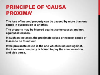 PRINCIPLE OF ‘CAUSA
PROXIMA’
The loss of insured property can be caused by more than one
cause in succession to another.
The property may be insured against some causes and not
against all causes.
In such an instance, the proximate cause or nearest cause of
loss is to be found out.
If the proximate cause is the one which is insured against,
the insurance company is bound to pay the compensation
and vice versa.
 