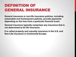 DEFINITION OF
GENERAL INSURANCE
General insurance or non-life insurance policies, including
automobile and homeowners policies, provide payments
depending on the loss from a particular financial event.
General insurance typically comprises any insurance that is
not determined to be life insurance.
It is called property and casualty insurance in the U.S. and
Non-Life Insurance in Continental Europe.
 