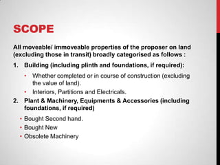 SCOPE
All moveable/ immoveable properties of the proposer on land
(excluding those in transit) broadly categorised as follows :
1. Building (including plinth and foundations, if required):
• Whether completed or in course of construction (excluding
the value of land).
• Interiors, Partitions and Electricals.
2. Plant & Machinery, Equipments & Accessories (including
foundations, if required)
• Bought Second hand.
• Bought New
• Obsolete Machinery
 