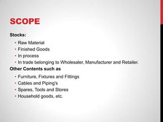 SCOPE
Stocks:
• Raw Material
• Finished Goods
• In process
• In trade belonging to Wholesaler, Manufacturer and Retailer.
Other Contents such as
• Furniture, Fixtures and Fittings
• Cables and Piping's
• Spares, Tools and Stores
• Household goods, etc.
 