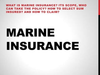 MARINE
INSURANCE
WHAT IS MARINE INSURANCE? ITS SCOPE, WHO
CAN TAKE THE POLICY? HOW TO SELECT SUM
INSURED? AND HOW TO CLAIM?
 