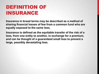 DEFINITION OF
INSURANCE
Insurance in broad terms may be described as a method of
sharing financial losses of few from a common fund who are
equally exposed to the same loss.
Insurance is defined as the equitable transfer of the risk of a
loss, from one entity to another, in exchange for a premium,
and can be thought of a guaranteed small loss to prevent a
large, possibly devastating loss.
 