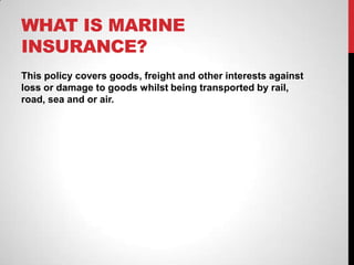 WHAT IS MARINE
INSURANCE?
This policy covers goods, freight and other interests against
loss or damage to goods whilst being transported by rail,
road, sea and or air.
 