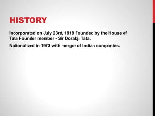 HISTORY
Incorporated on July 23rd, 1919 Founded by the House of
Tata Founder member - Sir Dorabji Tata.
Nationalized in 1973 with merger of Indian companies.
 