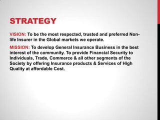 STRATEGY
VISION: To be the most respected, trusted and preferred Non-
life Insurer in the Global markets we operate.
MISSION: To develop General Insurance Business in the best
interest of the community. To provide Financial Security to
Individuals, Trade, Commerce & all other segments of the
Society by offering Insurance products & Services of High
Quality at affordable Cost.
 