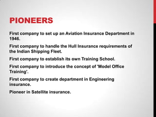 PIONEERS
First company to set up an Aviation Insurance Department in
1946.
First company to handle the Hull Insurance requirements of
the Indian Shipping Fleet.
First company to establish its own Training School.
First company to introduce the concept of 'Model Office
Training'.
First company to create department in Engineering
insurance.
Pioneer in Satellite insurance.
 