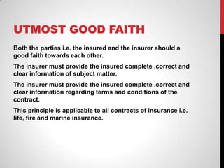 UTMOST GOOD FAITH
Both the parties i.e. the insured and the insurer should a
good faith towards each other.
The insurer must provide the insured complete ,correct and
clear information of subject matter.
The insurer must provide the insured complete ,correct and
clear information regarding terms and conditions of the
contract.
This principle is applicable to all contracts of insurance i.e.
life, fire and marine insurance.
 