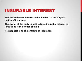 INSURABLE INTEREST
The insured must have insurable interest in the subject
matter of insurance.
The owner of the party is said to have insurable interest as
long as he is the owner of the it.
It is applicable to all contracts of insurance.
 