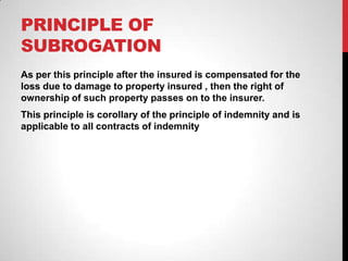 PRINCIPLE OF
SUBROGATION
As per this principle after the insured is compensated for the
loss due to damage to property insured , then the right of
ownership of such property passes on to the insurer.
This principle is corollary of the principle of indemnity and is
applicable to all contracts of indemnity
 