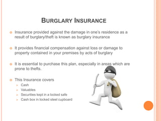 BURGLARY INSURANCE
 Insurance provided against the damage in one’s residence as a
result of burglary/theft is known as burglary insurance
 It provides financial compensation against loss or damage to
property contained in your premises by acts of burglary
 It is essential to purchase this plan, especially in areas which are
prone to thefts.
 This Insurance covers
 Cash
 Valuables
 Securities kept in a locked safe
 Cash box in locked steel cupboard
 