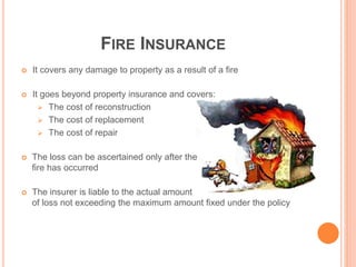 FIRE INSURANCE
 It covers any damage to property as a result of a fire
 It goes beyond property insurance and covers:
 The cost of reconstruction
 The cost of replacement
 The cost of repair
 The loss can be ascertained only after the
fire has occurred
 The insurer is liable to the actual amount
of loss not exceeding the maximum amount fixed under the policy
 