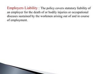Employers Liability : The policy covers statutory liability of
an employer for the death of or bodily injuries or occupational
diseases sustained by the workmen arising out of and in course
of employment.
 