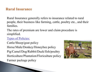 Rural Insurance generally refers to insurance related to rural
people, their business like farming, cattle, poultry etc., and their
families.
The rates of premium are lower and claim procedure is
simplified.
Types of Policies:
Cattle/Sheep/goat policy
Horse/Mule/Donkey/Honeybee policy
Pig/Camel/Dog/Rabbit/Duck/fish/poultry
Horticulture/Plantation/Floriculture policy
Farmer package policy
 
