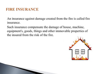 An insurance against damage created from the fire is called fire
insurance.
Such insurance compensate the damage of house, machine,
equipment's, goods, things and other immovable properties of
the insured from the risk of the fire.
 