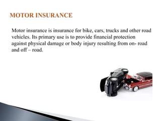 Motor insurance is insurance for bike, cars, trucks and other road
vehicles. Its primary use is to provide financial protection
against physical damage or body injury resulting from on- road
and off – road.
 