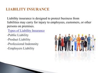 Liability insurance is designed to protect business from
liabilities may carry for injury to employees, customers, or other
persons on premises.
Types of Liability Insurance
-Public Liability
-Product Liability
-Professional Indemnity
-Employers Liability
 