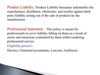 Product Liability: Product Liability Insurance indemnifies the
manufacturer, distributor, wholesaler, and retailer against third
party liability arising out of the sale of products by the
manufacturer.
Professional Indemnity : This policy is meant for
professionals to cover liability falling on them as a result of
errors and omissions committed by them whilst rendering
professional service.
Eligibility person’s
Doctors, Chartered accountants, Lawyers, Architects.
 