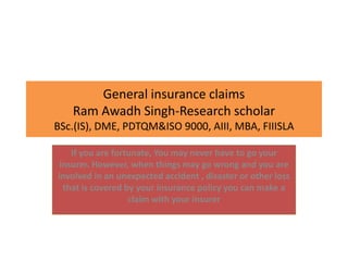 General insurance claims
Ram Awadh Singh-Research scholar
BSc.(IS), DME, PDTQM&ISO 9000, AIII, MBA, FIIISLA
If you are fortunate, You may never have to go your
insurer. However, when things may go wrong and you are
involved in an unexpected accident , disaster or other loss
that is covered by your insurance policy you can make a
claim with your insurer
 