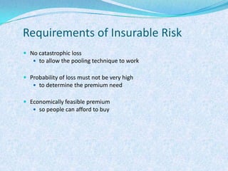 Requirements of Insurable RiskNo catastrophic lossto allow the pooling technique to workProbability of loss must not be very highto determine the premium needEconomically feasible premiumso people can afford to buy