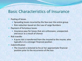 Basic Characteristics of InsurancePooling of lossesSpreading losses incurred by the few over the entire groupRisk reduction based on the Law of Large NumbersPayment of fortuitous lossesInsurance pays for losses that are unforeseen, unexpected, and occur as a result of chanceRisk transferA pure risk is transferred from the insured to the insurer, who typically is in a stronger financial position IndemnificationThe insured is restored to his or her approximate financial position prior to the occurrence of the loss