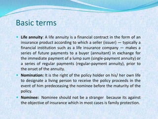 Basic termsLife annuity: A life annuity is a financial contract in the form of an insurance product according to which a seller (issuer) — typically a financial institution such as a life insurance company — makes a series of future payments to a buyer (annuitant) in exchange for the immediate payment of a lump sum (single-payment annuity) or a series of regular payments (regular-payment annuity), prior to the onset of the annuity.Nomination: It is the right of the policy holder on his/ her own life to designate a living person to receive the policy proceeds in the event of him predeceasing the nominee before the maturity of the policy.  Nominee:  Nominee should not be a stranger  because its against the objective of insurance which in most cases is family protection.