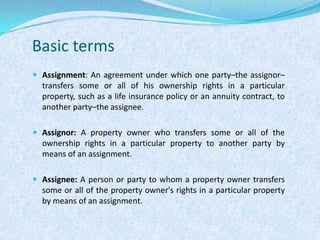Basic termsAssignment: An agreement under which one party–the assignor–transfers some or all of his ownership rights in a particular property, such as a life insurance policy or an annuity contract, to another party–the assignee.Assignor: A property owner who transfers some or all of the ownership rights in a particular property to another party by means of an assignment.Assignee: A person or party to whom a property owner transfers some or all of the property owner's rights in a particular property by means of an assignment.
