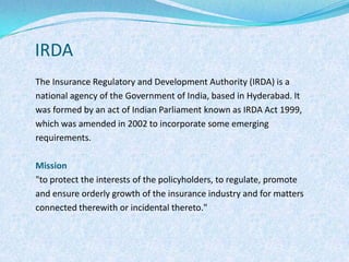 IRDAThe Insurance Regulatory and Development Authority (IRDA) is a national agency of the Government of India, based in Hyderabad. It was formed by an act of Indian Parliament known as IRDA Act 1999, which was amended in 2002 to incorporate some emerging requirements.Mission"to protect the interests of the policyholders, to regulate, promote and ensure orderly growth of the insurance industry and for matters connected therewith or incidental thereto."
