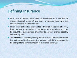 Defining InsuranceInsurance in broad terms may be described as a method of sharing financial losses of few from  a common fund who are equally exposed to the same loss.Insurance is defined as the equitable transfer of the risk of a loss, from one entity to another, in exchange for a premium, and can be thought of a guaranteed small loss to prevent a large, possibly devastating loss. An insurer is a company selling the insurance. The insurance rate is a factor used to determine the amount, called the premium, to be charged for a certain amount of insurance coverage. 